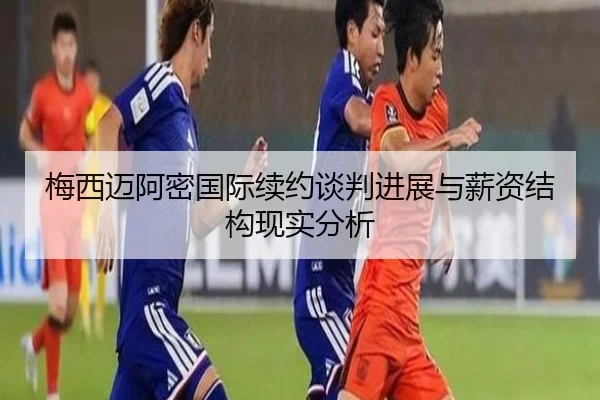 梅西迈阿密国际续约谈判进展与薪资结构现实分析