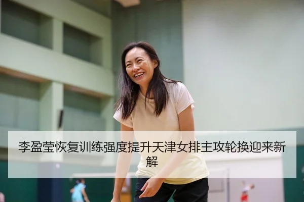 李盈莹恢复训练强度提升天津女排主攻轮换迎来新解